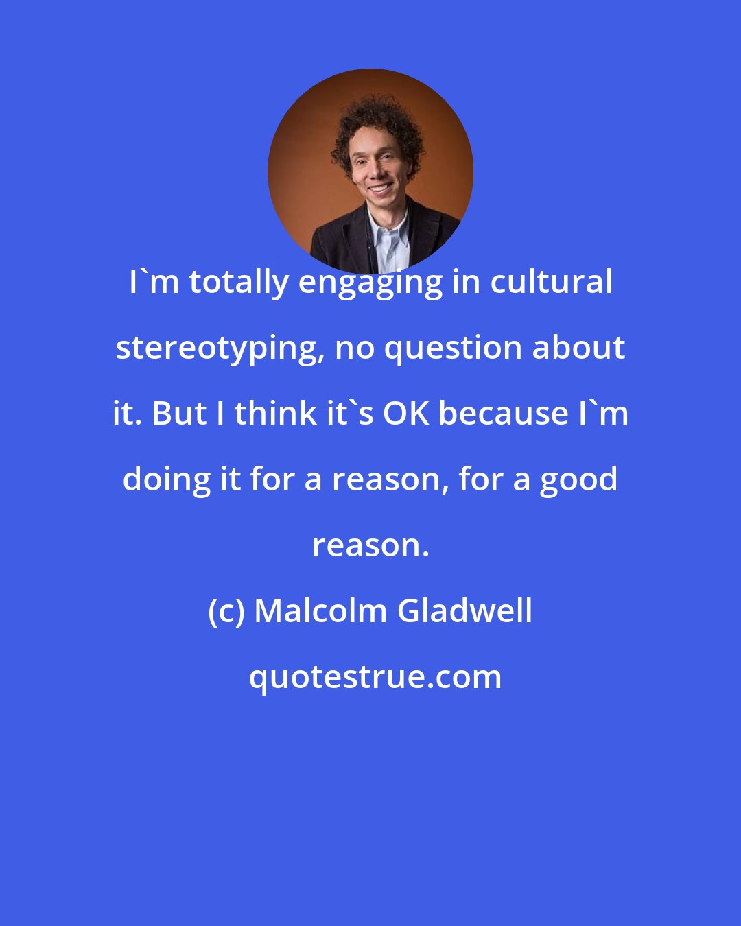 Malcolm Gladwell: I'm totally engaging in cultural stereotyping, no question about it. But I think it's OK because I'm doing it for a reason, for a good reason.