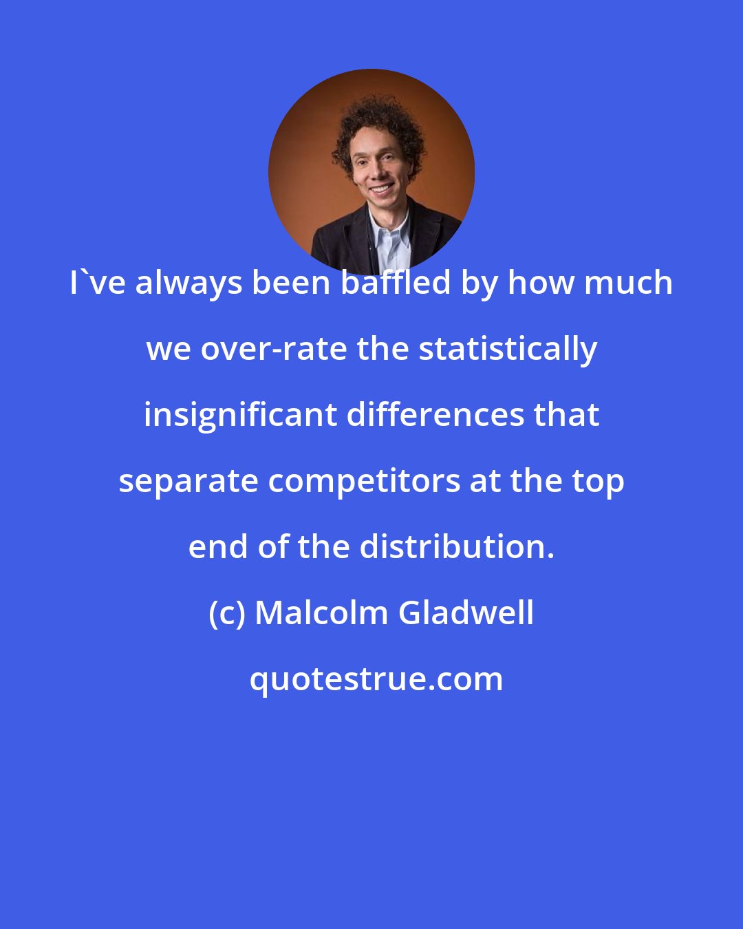 Malcolm Gladwell: I've always been baffled by how much we over-rate the statistically insignificant differences that separate competitors at the top end of the distribution.