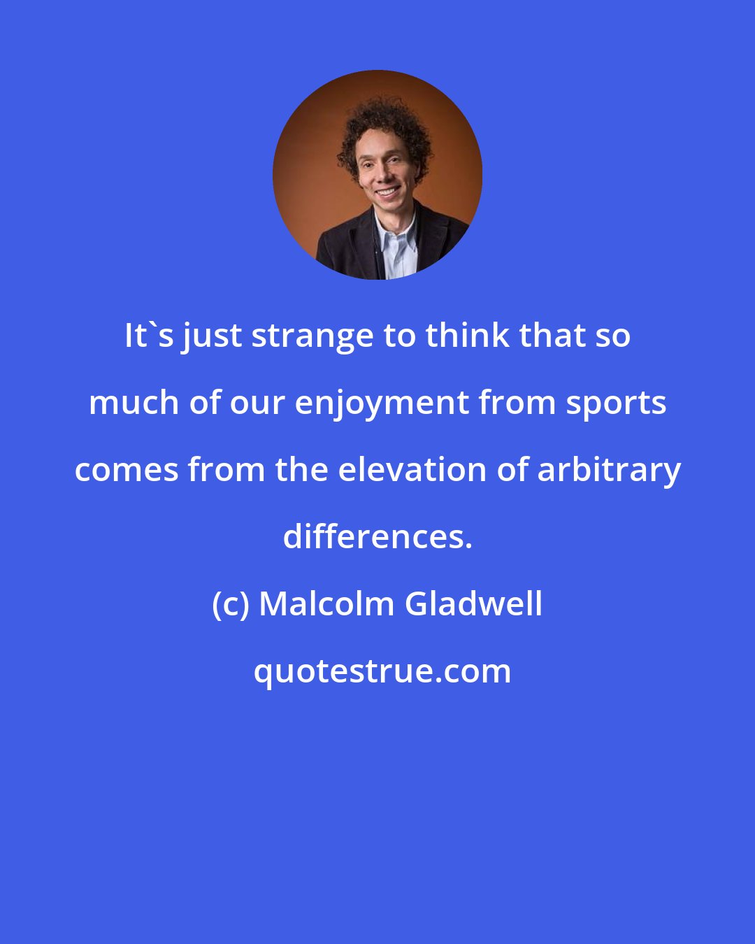 Malcolm Gladwell: It's just strange to think that so much of our enjoyment from sports comes from the elevation of arbitrary differences.