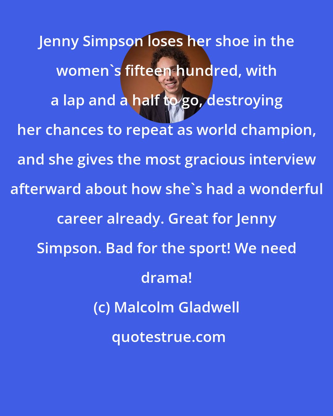 Malcolm Gladwell: Jenny Simpson loses her shoe in the women's fifteen hundred, with a lap and a half to go, destroying her chances to repeat as world champion, and she gives the most gracious interview afterward about how she's had a wonderful career already. Great for Jenny Simpson. Bad for the sport! We need drama!