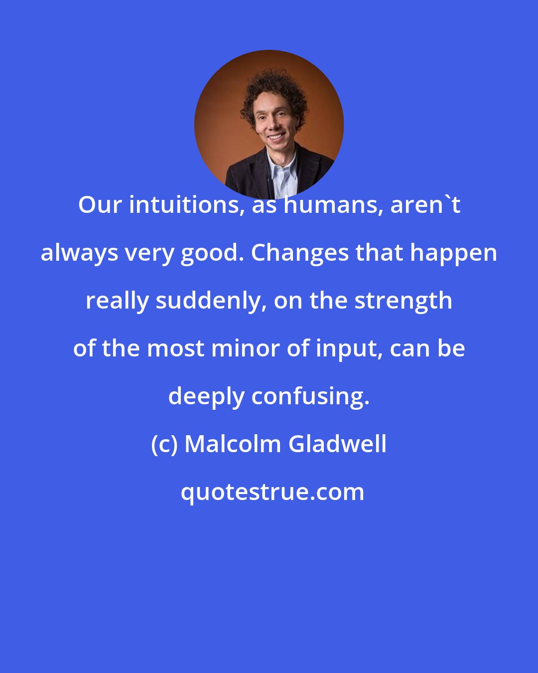 Malcolm Gladwell: Our intuitions, as humans, aren't always very good. Changes that happen really suddenly, on the strength of the most minor of input, can be deeply confusing.