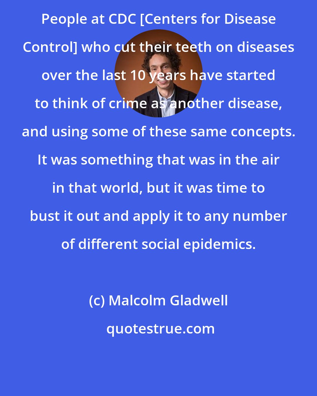 Malcolm Gladwell: People at CDC [Centers for Disease Control] who cut their teeth on diseases over the last 10 years have started to think of crime as another disease, and using some of these same concepts. It was something that was in the air in that world, but it was time to bust it out and apply it to any number of different social epidemics.