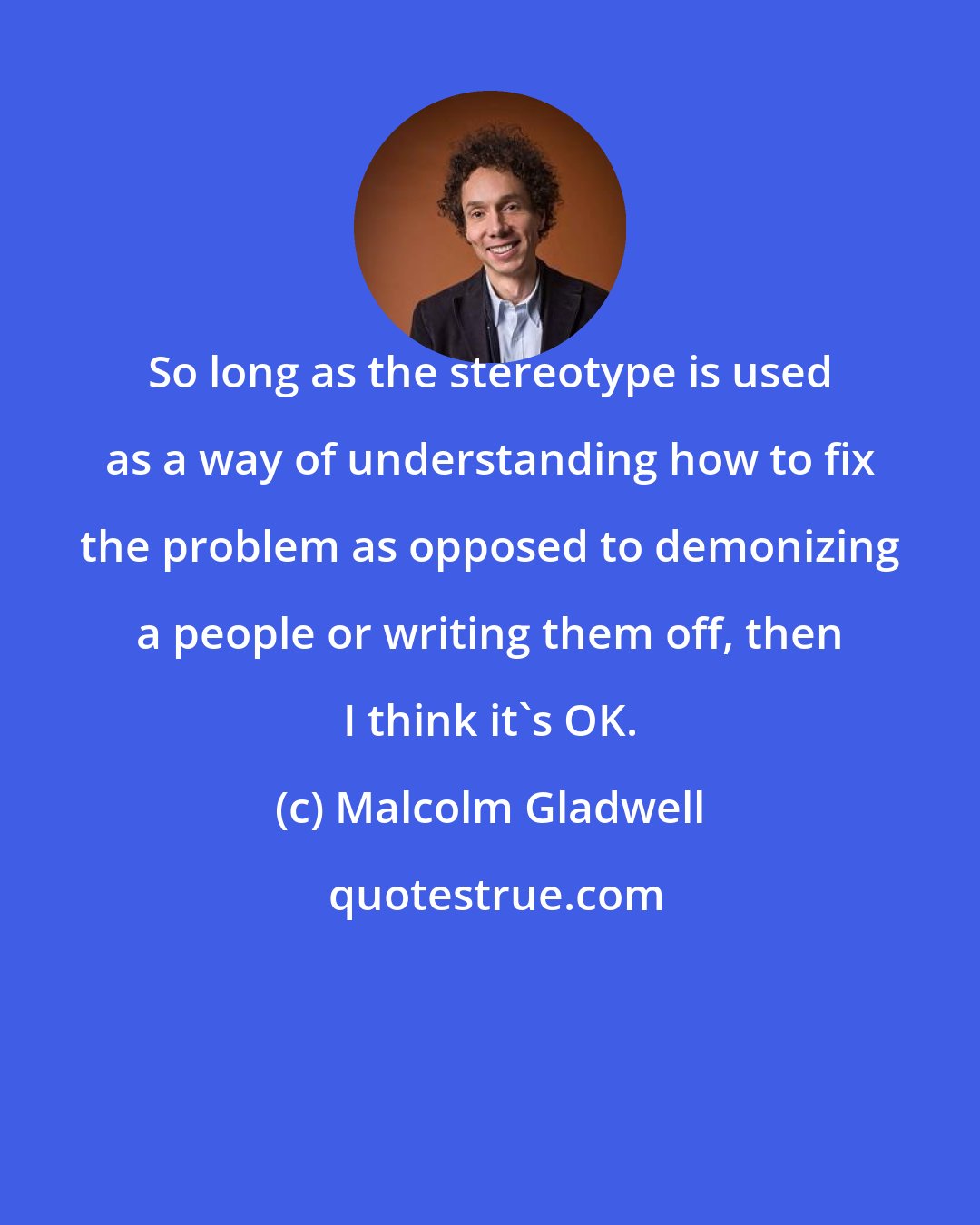 Malcolm Gladwell: So long as the stereotype is used as a way of understanding how to fix the problem as opposed to demonizing a people or writing them off, then I think it's OK.