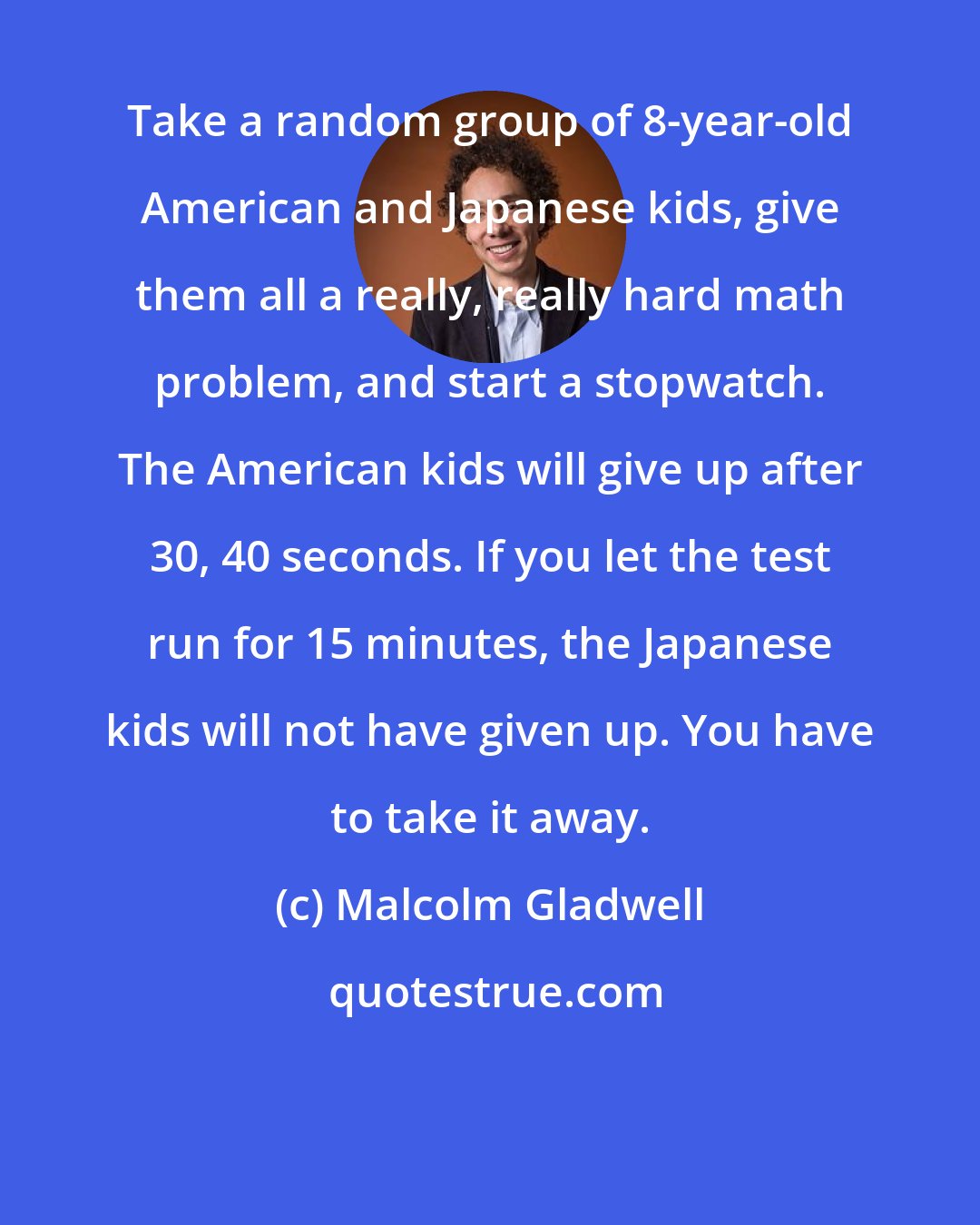 Malcolm Gladwell: Take a random group of 8-year-old American and Japanese kids, give them all a really, really hard math problem, and start a stopwatch. The American kids will give up after 30, 40 seconds. If you let the test run for 15 minutes, the Japanese kids will not have given up. You have to take it away.