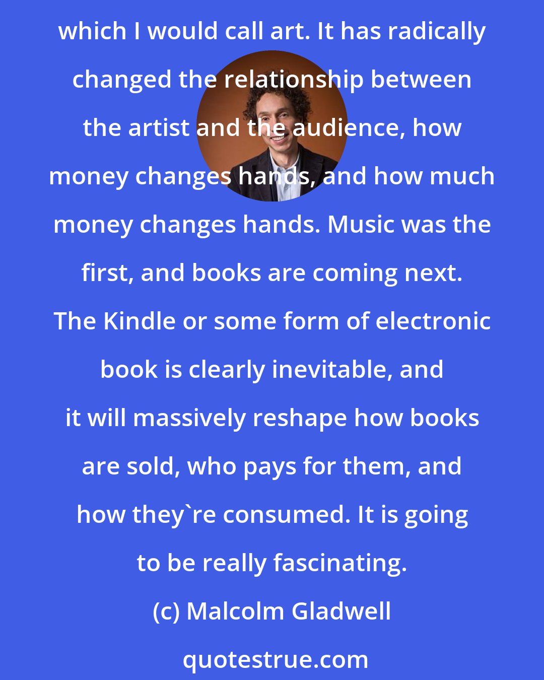 Malcolm Gladwell: The iPod is clearly a tipping point (and I'm not quite sure it is a wholly positive development), because it is a revolution in the way that we consume creative property, which I would call art. It has radically changed the relationship between the artist and the audience, how money changes hands, and how much money changes hands. Music was the first, and books are coming next. The Kindle or some form of electronic book is clearly inevitable, and it will massively reshape how books are sold, who pays for them, and how they're consumed. It is going to be really fascinating.