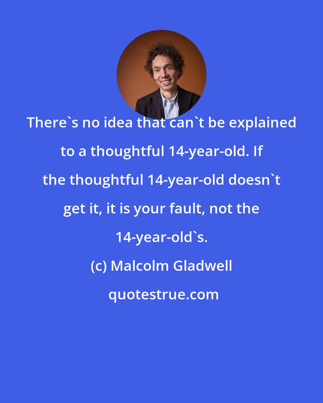 Malcolm Gladwell: There's no idea that can't be explained to a thoughtful 14-year-old. If the thoughtful 14-year-old doesn't get it, it is your fault, not the 14-year-old's.