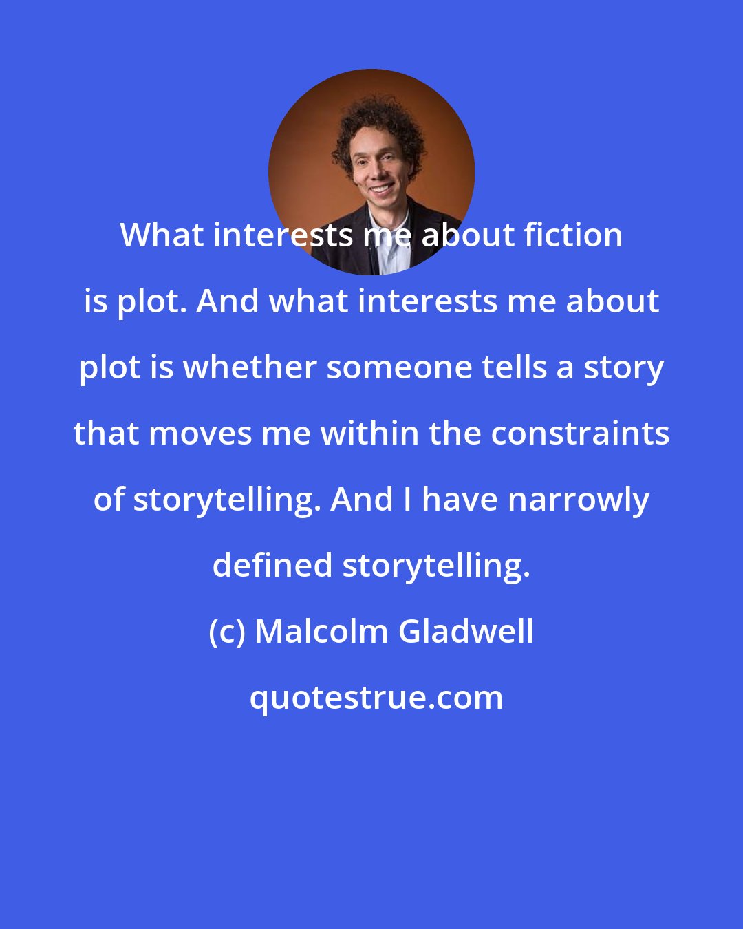 Malcolm Gladwell: What interests me about fiction is plot. And what interests me about plot is whether someone tells a story that moves me within the constraints of storytelling. And I have narrowly defined storytelling.