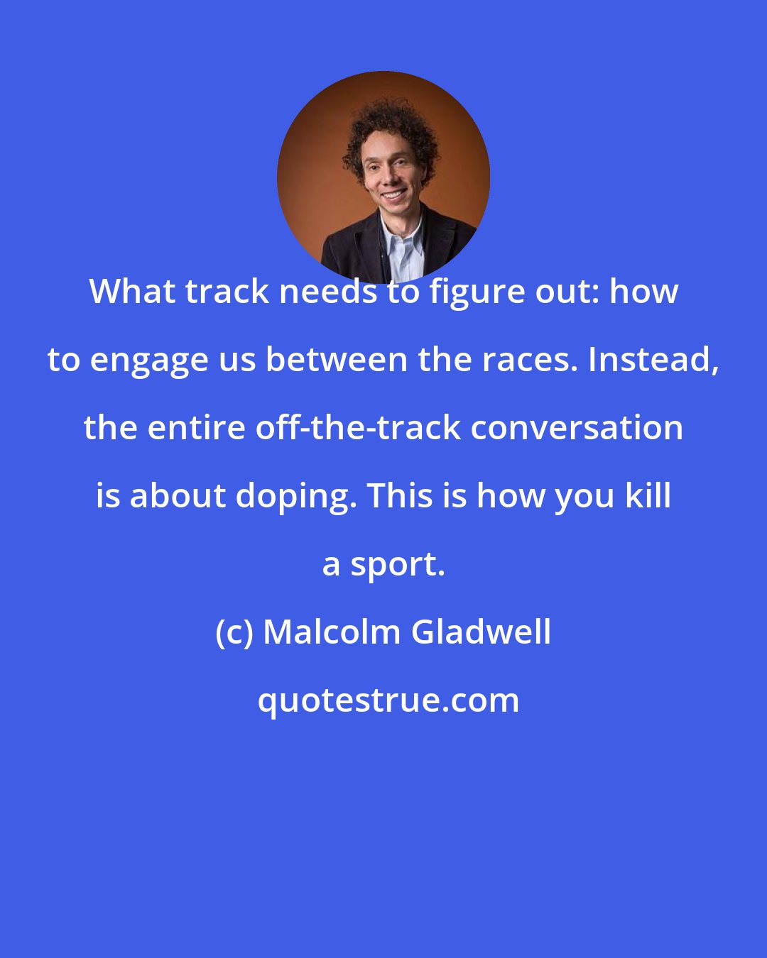 Malcolm Gladwell: What track needs to figure out: how to engage us between the races. Instead, the entire off-the-track conversation is about doping. This is how you kill a sport.