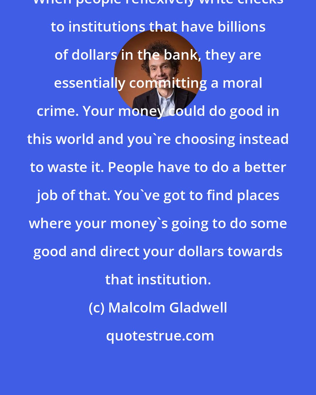 Malcolm Gladwell: When people reflexively write checks to institutions that have billions of dollars in the bank, they are essentially committing a moral crime. Your money could do good in this world and you're choosing instead to waste it. People have to do a better job of that. You've got to find places where your money's going to do some good and direct your dollars towards that institution.