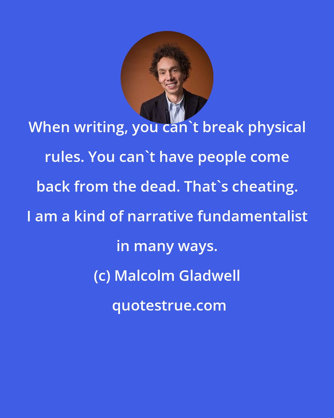 Malcolm Gladwell: When writing, you can't break physical rules. You can't have people come back from the dead. That's cheating. I am a kind of narrative fundamentalist in many ways.