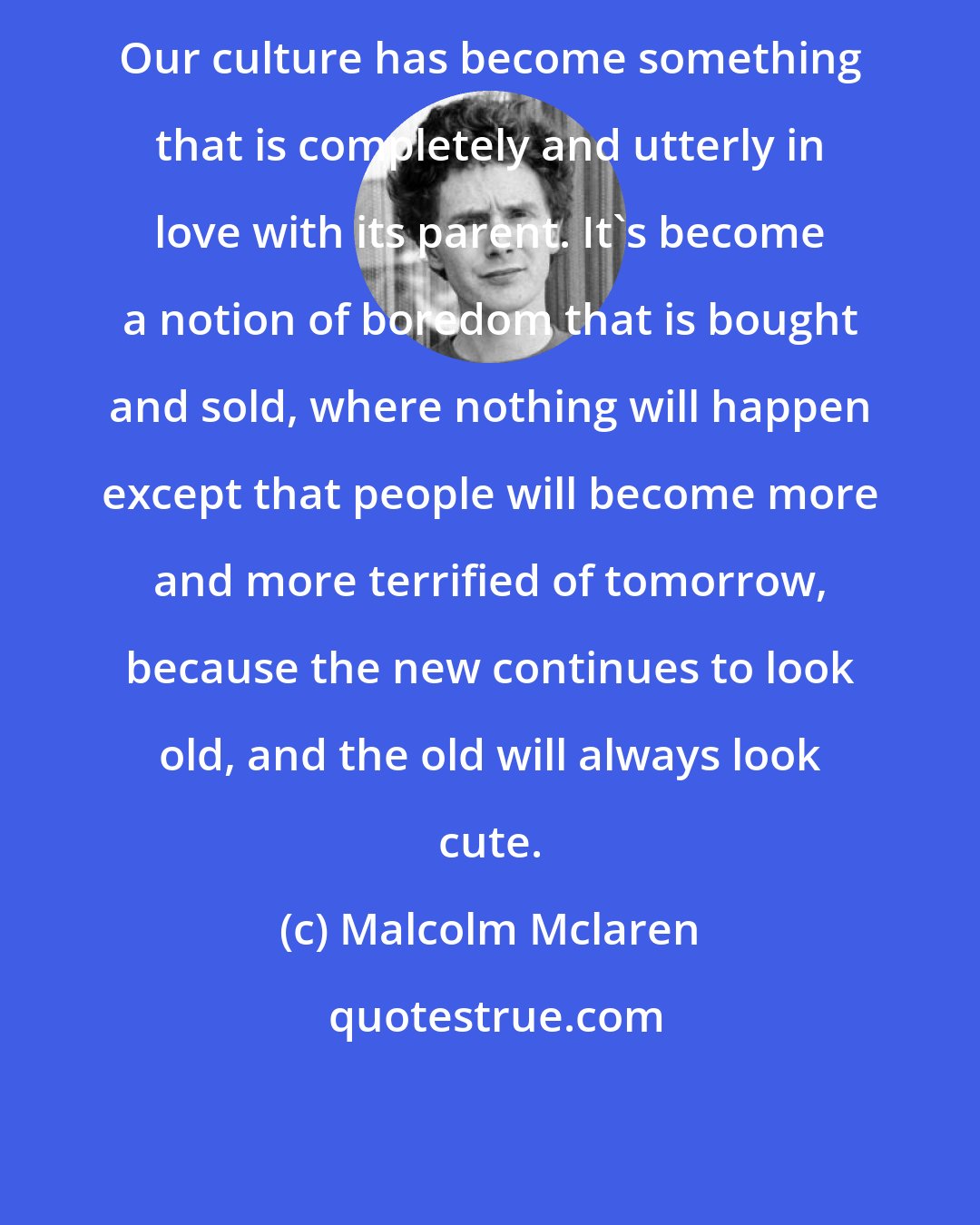 Malcolm Mclaren: Our culture has become something that is completely and utterly in love with its parent. It's become a notion of boredom that is bought and sold, where nothing will happen except that people will become more and more terrified of tomorrow, because the new continues to look old, and the old will always look cute.