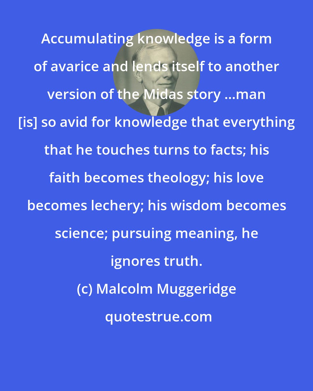Malcolm Muggeridge: Accumulating knowledge is a form of avarice and lends itself to another version of the Midas story ...man [is] so avid for knowledge that everything that he touches turns to facts; his faith becomes theology; his love becomes lechery; his wisdom becomes science; pursuing meaning, he ignores truth.