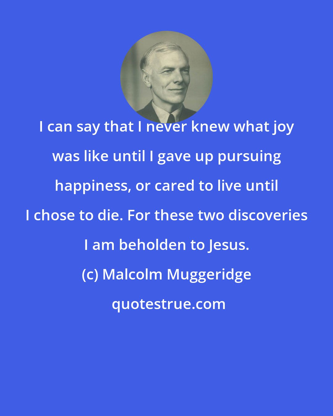 Malcolm Muggeridge: I can say that I never knew what joy was like until I gave up pursuing happiness, or cared to live until I chose to die. For these two discoveries I am beholden to Jesus.