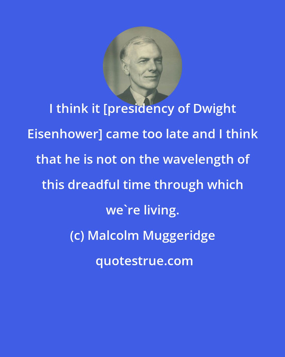 Malcolm Muggeridge: I think it [presidency of Dwight Eisenhower] came too late and I think that he is not on the wavelength of this dreadful time through which we're living.