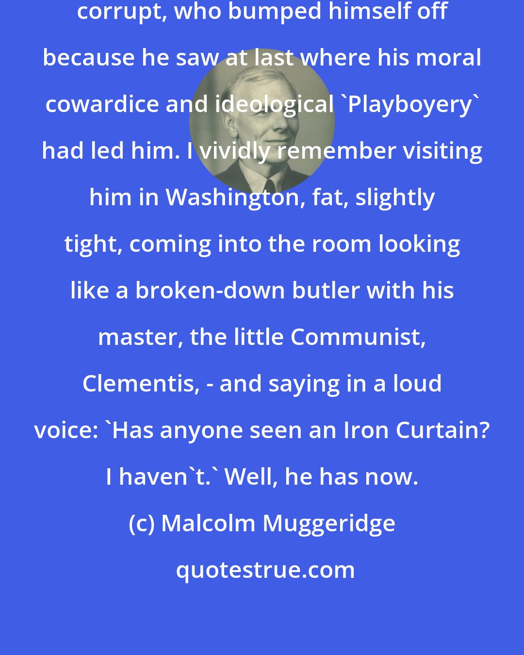 Malcolm Muggeridge: In my view, Jan Masaryk was thoroughly corrupt, who bumped himself off because he saw at last where his moral cowardice and ideological 'Playboyery' had led him. I vividly remember visiting him in Washington, fat, slightly tight, coming into the room looking like a broken-down butler with his master, the little Communist, Clementis, - and saying in a loud voice: 'Has anyone seen an Iron Curtain? I haven't.' Well, he has now.