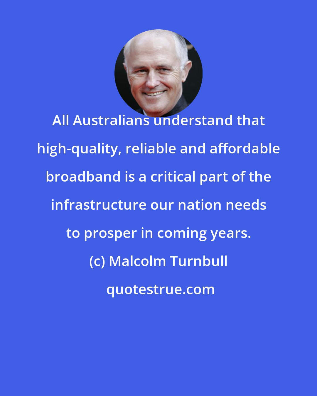 Malcolm Turnbull: All Australians understand that high-quality, reliable and affordable broadband is a critical part of the infrastructure our nation needs to prosper in coming years.