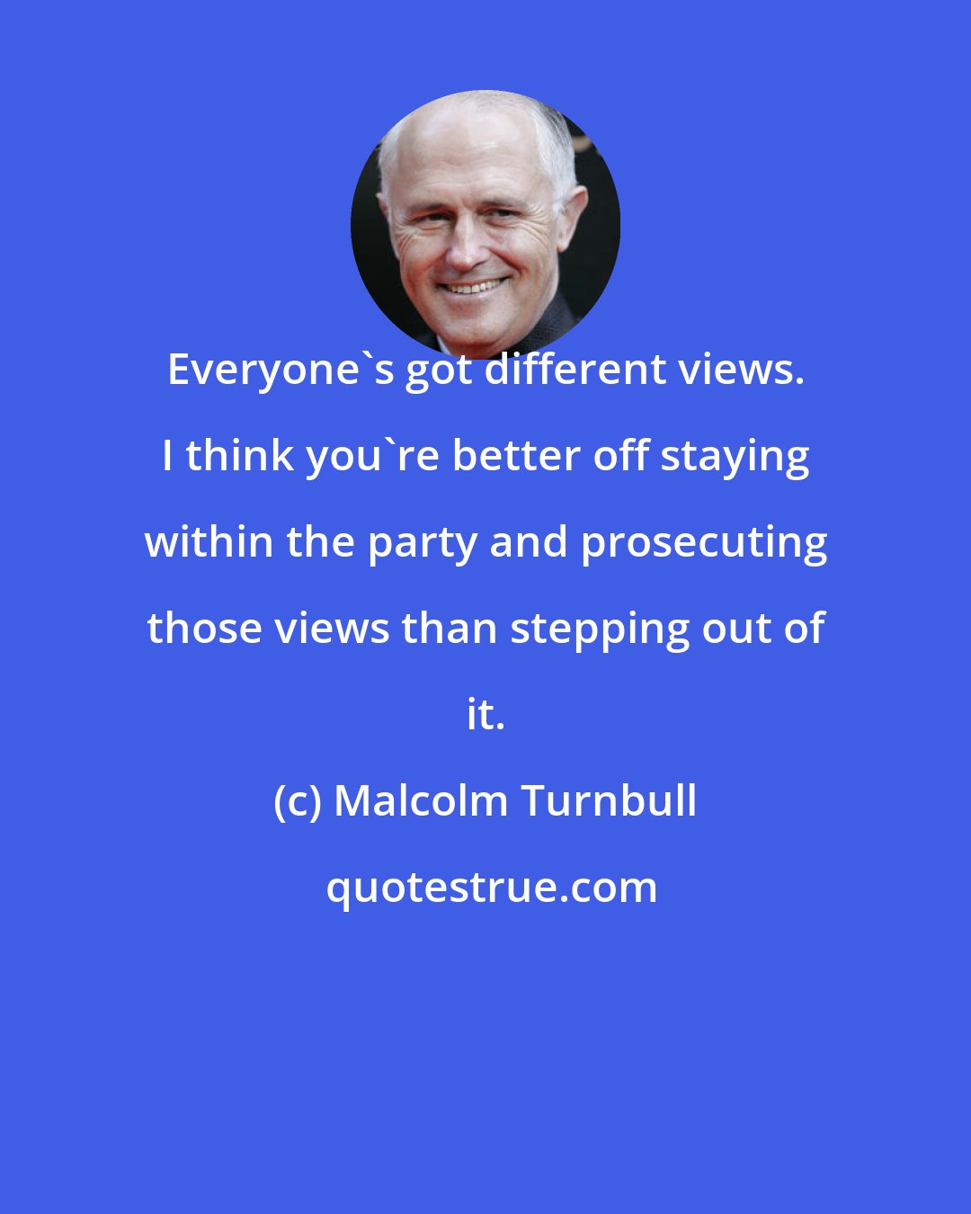 Malcolm Turnbull: Everyone's got different views. I think you're better off staying within the party and prosecuting those views than stepping out of it.