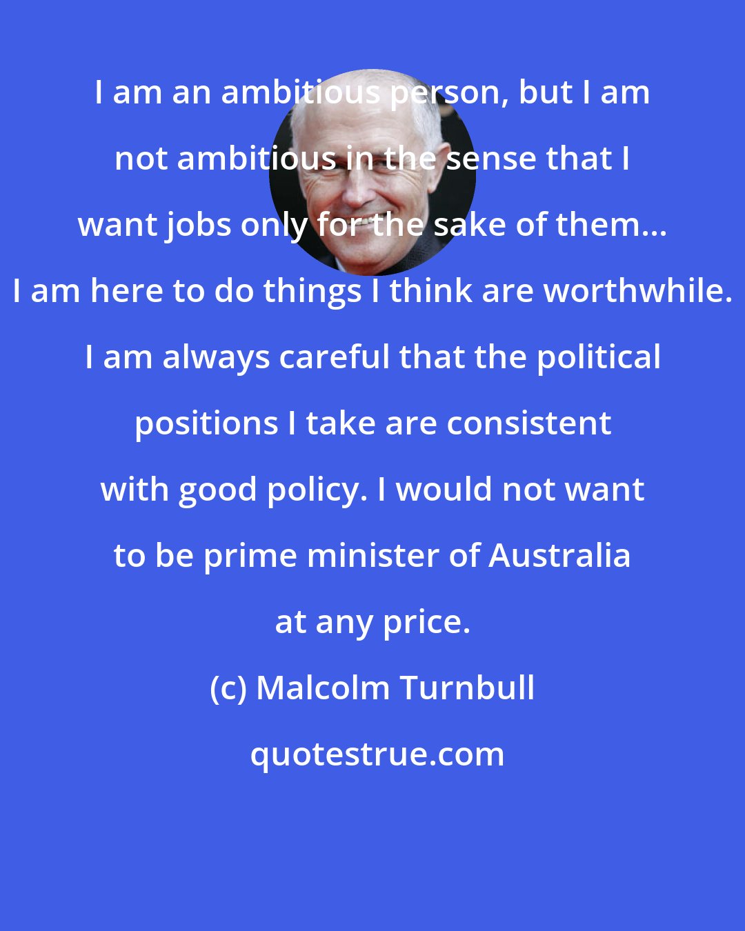Malcolm Turnbull: I am an ambitious person, but I am not ambitious in the sense that I want jobs only for the sake of them... I am here to do things I think are worthwhile. I am always careful that the political positions I take are consistent with good policy. I would not want to be prime minister of Australia at any price.