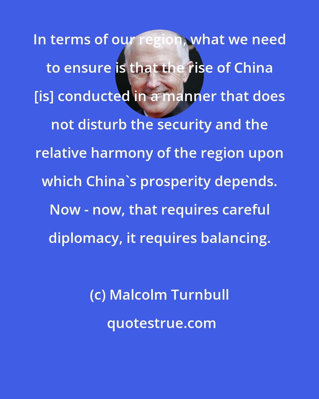 Malcolm Turnbull: In terms of our region, what we need to ensure is that the rise of China [is] conducted in a manner that does not disturb the security and the relative harmony of the region upon which China's prosperity depends. Now - now, that requires careful diplomacy, it requires balancing.