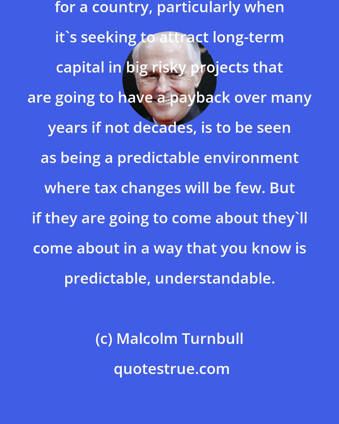 Malcolm Turnbull: One of the most important things for a country, particularly when it's seeking to attract long-term capital in big risky projects that are going to have a payback over many years if not decades, is to be seen as being a predictable environment where tax changes will be few. But if they are going to come about they'll come about in a way that you know is predictable, understandable.