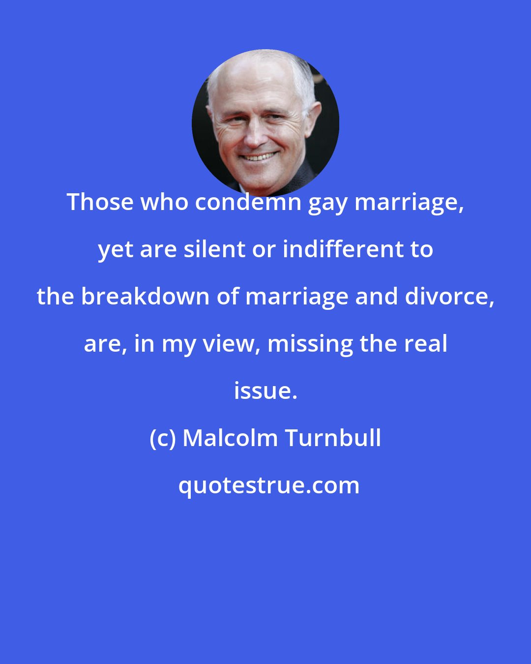 Malcolm Turnbull: Those who condemn gay marriage, yet are silent or indifferent to the breakdown of marriage and divorce, are, in my view, missing the real issue.