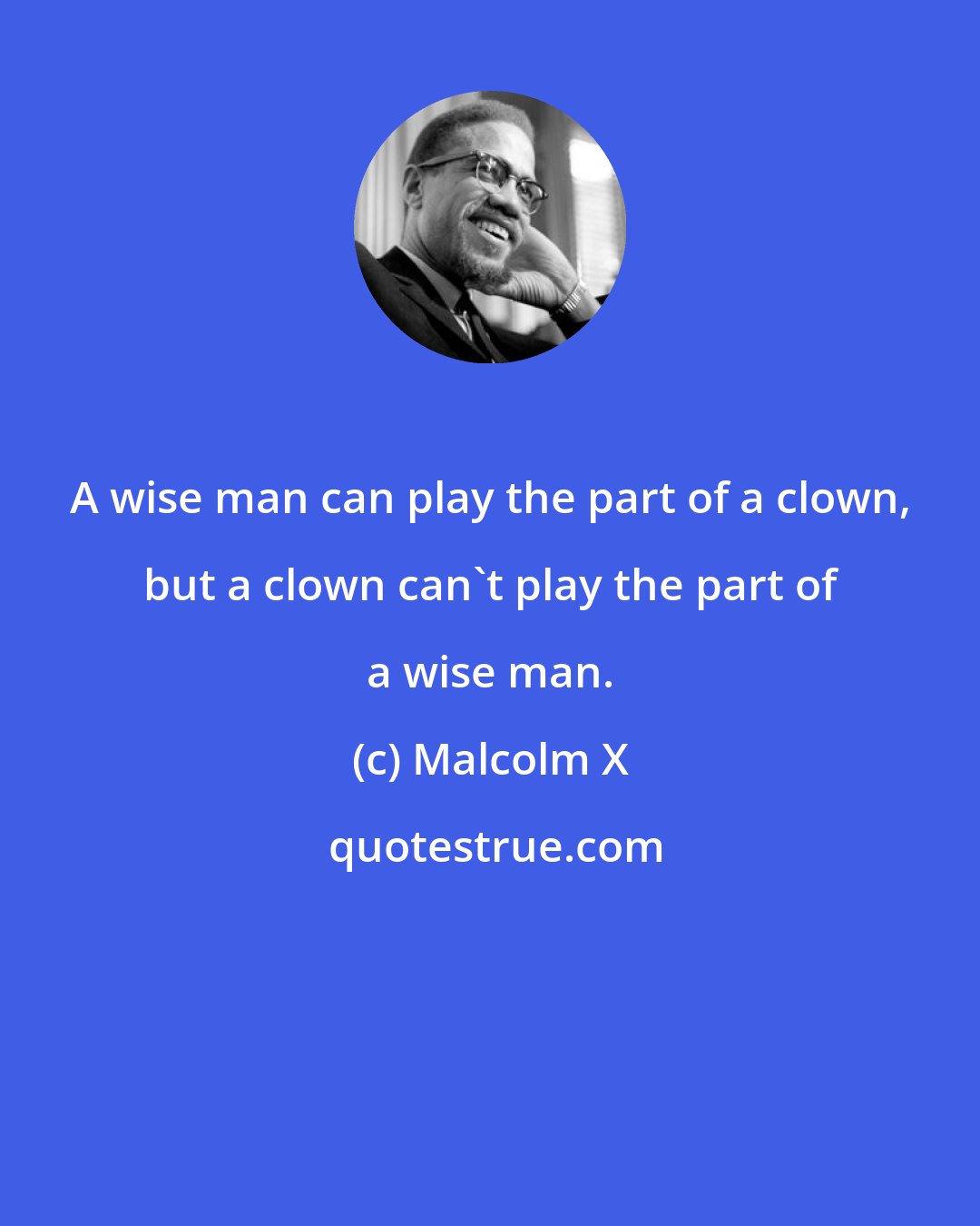 Malcolm X: A wise man can play the part of a clown, but a clown can't play the part of a wise man.