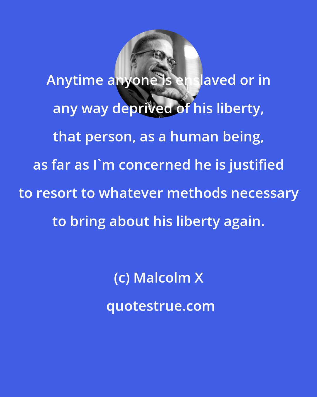 Malcolm X: Anytime anyone is enslaved or in any way deprived of his liberty, that person, as a human being, as far as I'm concerned he is justified to resort to whatever methods necessary to bring about his liberty again.