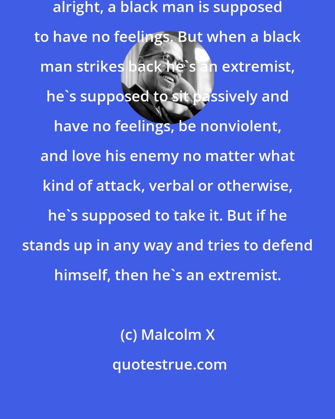 Malcolm X: As long as a white man does it, it's alright, a black man is supposed to have no feelings. But when a black man strikes back he's an extremist, he's supposed to sit passively and have no feelings, be nonviolent, and love his enemy no matter what kind of attack, verbal or otherwise, he's supposed to take it. But if he stands up in any way and tries to defend himself, then he's an extremist.