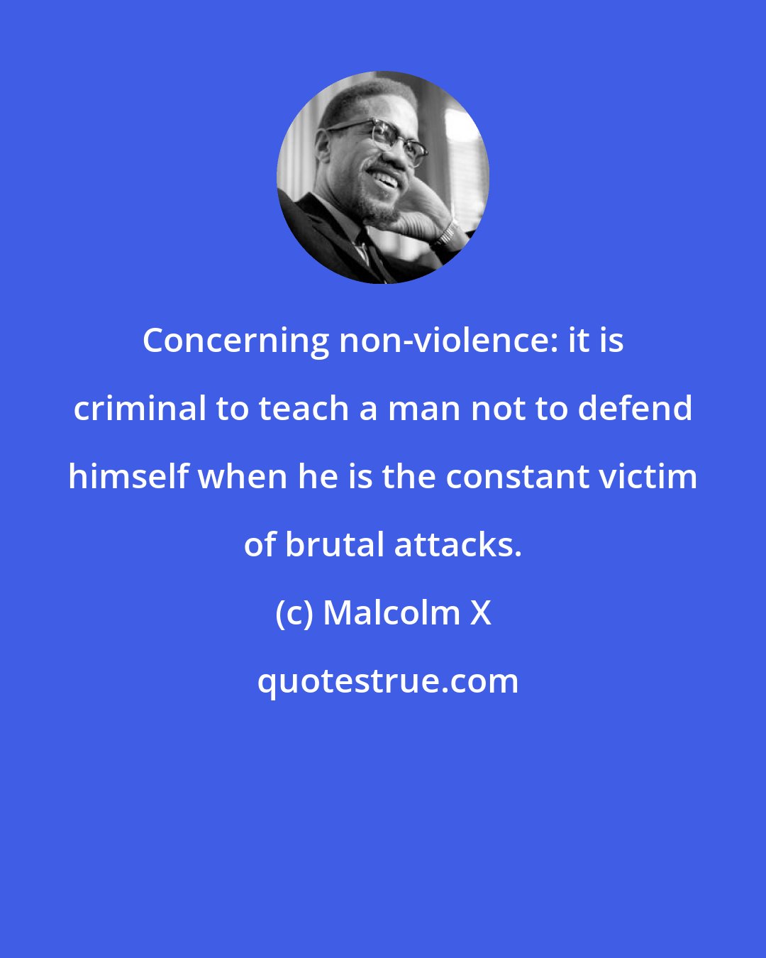 Malcolm X: Concerning non-violence: it is criminal to teach a man not to defend himself when he is the constant victim of brutal attacks.