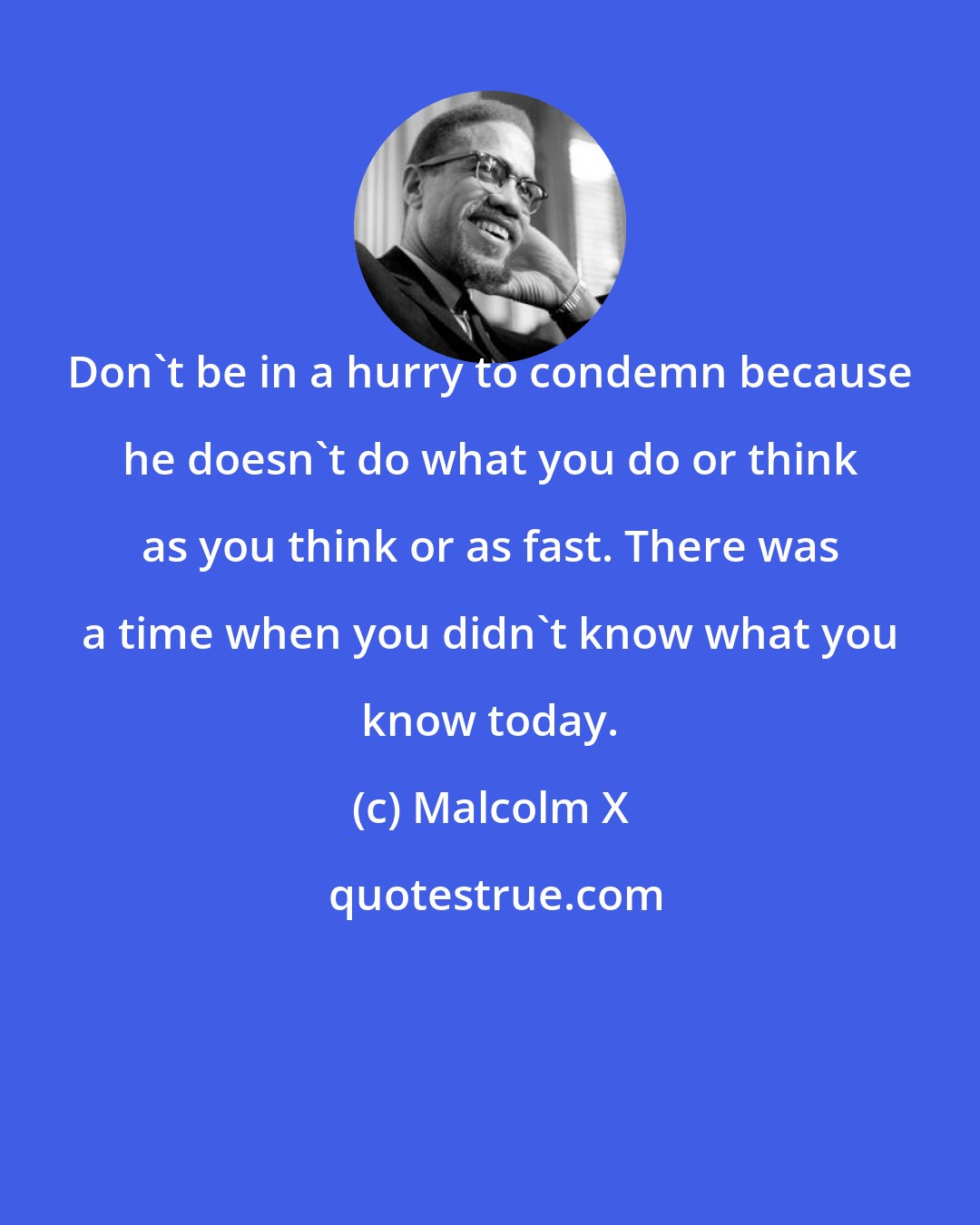 Malcolm X: Don't be in a hurry to condemn because he doesn't do what you do or think as you think or as fast. There was a time when you didn't know what you know today.