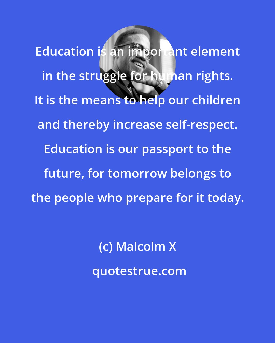 Malcolm X: Education is an important element in the struggle for human rights. It is the means to help our children and thereby increase self-respect. Education is our passport to the future, for tomorrow belongs to the people who prepare for it today.