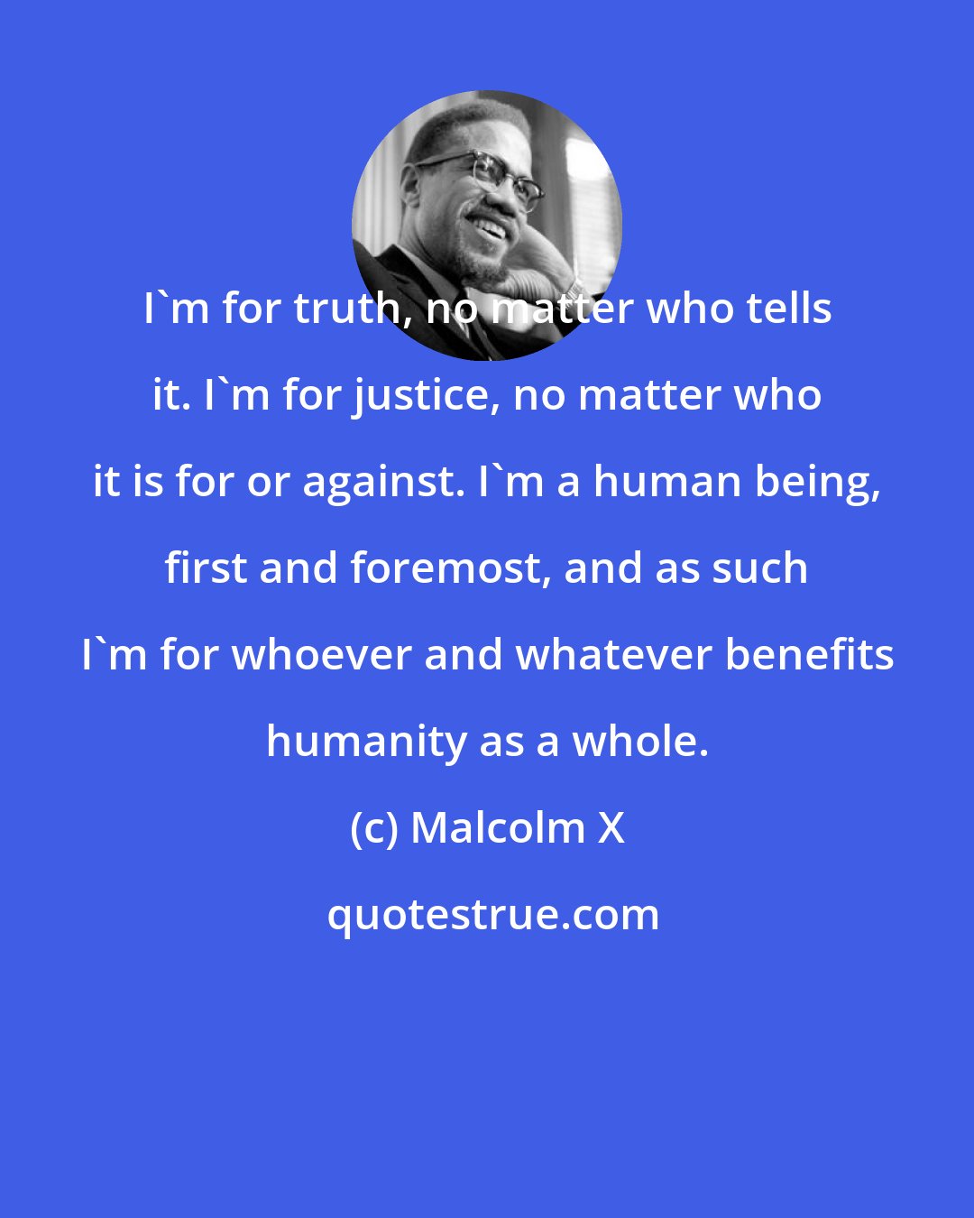 Malcolm X: I'm for truth, no matter who tells it. I'm for justice, no matter who it is for or against. I'm a human being, first and foremost, and as such I'm for whoever and whatever benefits humanity as a whole.