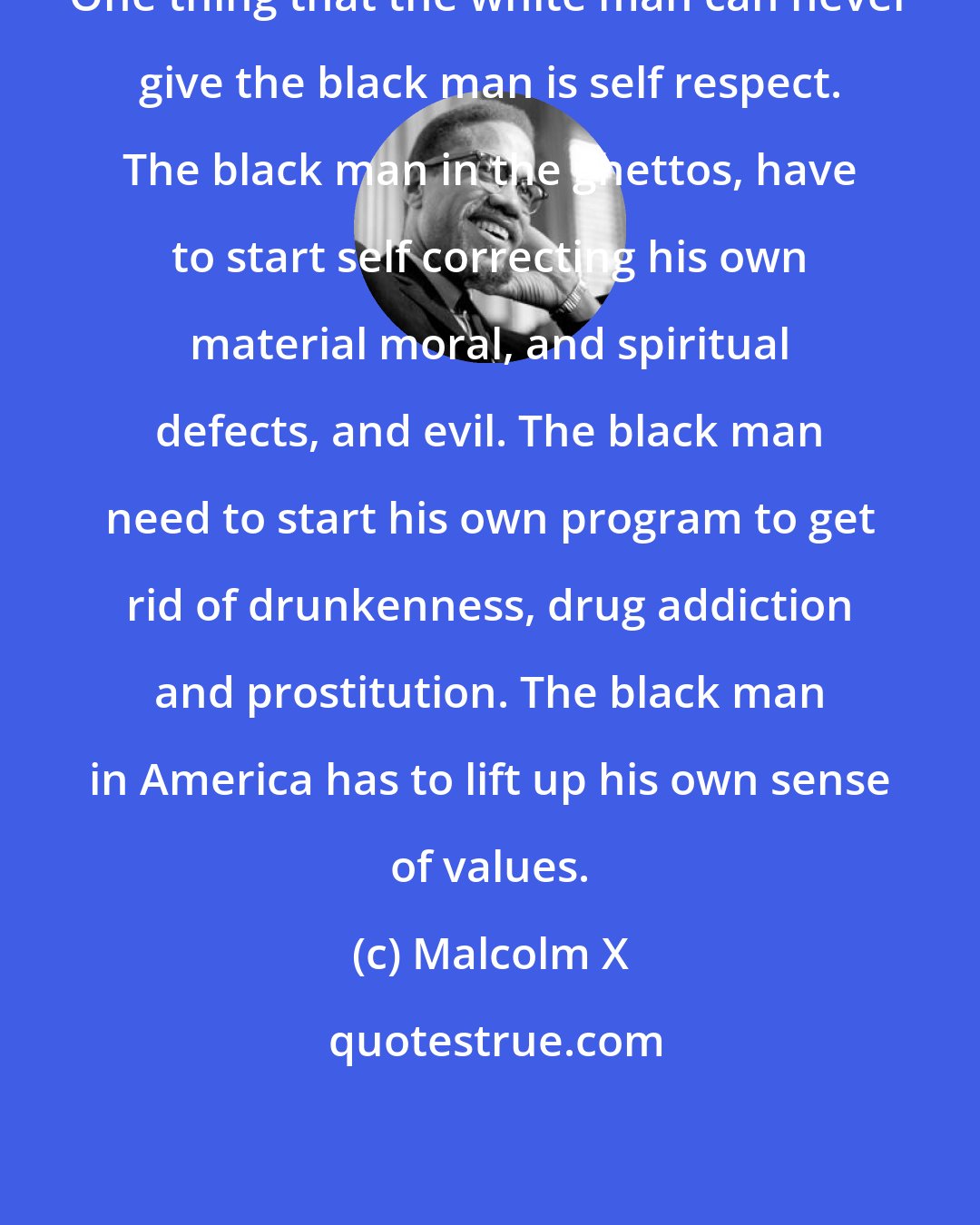 Malcolm X: One thing that the white man can never give the black man is self respect. The black man in the ghettos, have to start self correcting his own material moral, and spiritual defects, and evil. The black man need to start his own program to get rid of drunkenness, drug addiction and prostitution. The black man in America has to lift up his own sense of values.