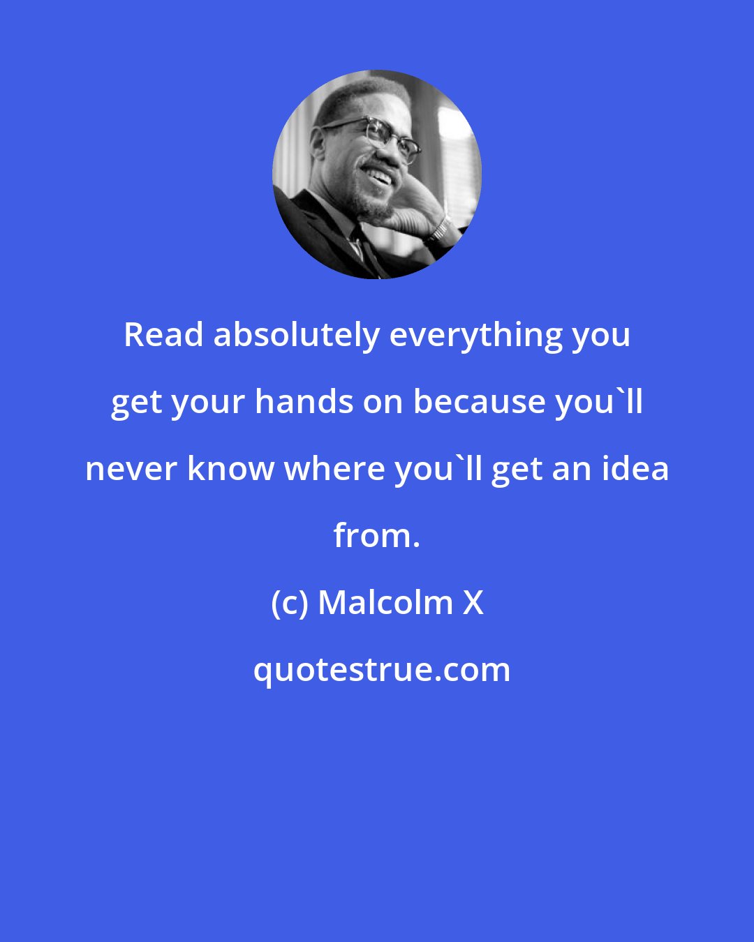 Malcolm X: Read absolutely everything you get your hands on because you'll never know where you'll get an idea from.