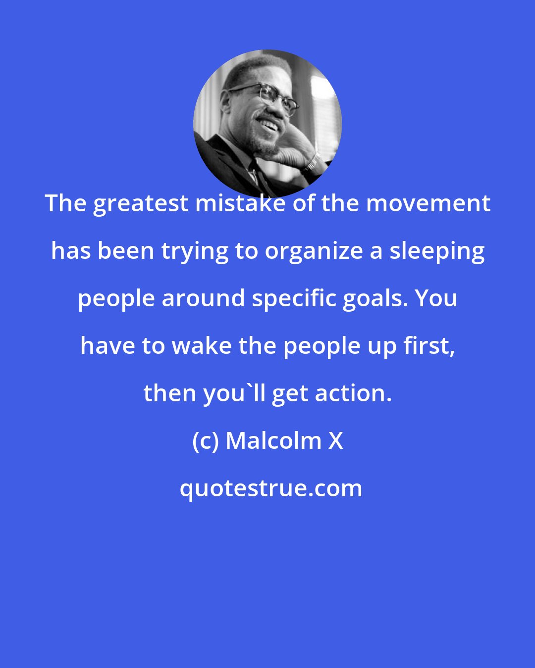 Malcolm X: The greatest mistake of the movement has been trying to organize a sleeping people around specific goals. You have to wake the people up first, then you'll get action.