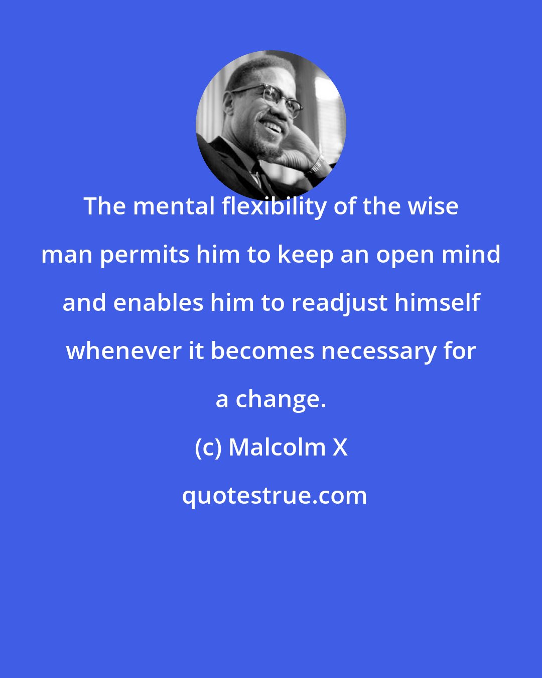 Malcolm X: The mental flexibility of the wise man permits him to keep an open mind and enables him to readjust himself whenever it becomes necessary for a change.