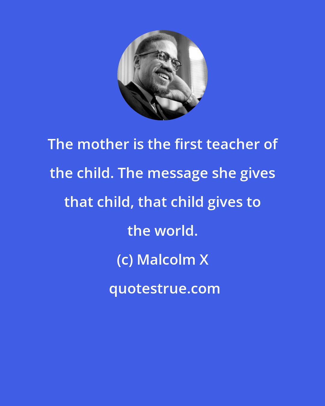 Malcolm X: The mother is the first teacher of the child. The message she gives that child, that child gives to the world.