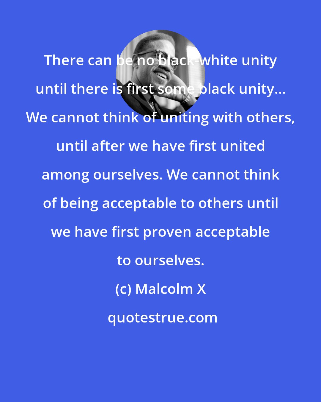 Malcolm X: There can be no black-white unity until there is first some black unity... We cannot think of uniting with others, until after we have first united among ourselves. We cannot think of being acceptable to others until we have first proven acceptable to ourselves.