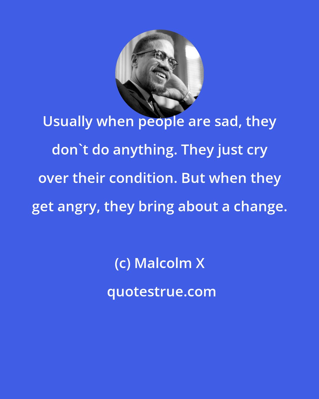 Malcolm X: Usually when people are sad, they don't do anything. They just cry over their condition. But when they get angry, they bring about a change.