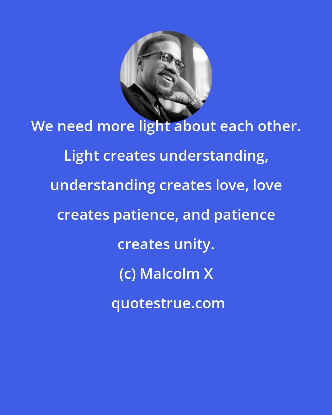 Malcolm X: We need more light about each other. Light creates understanding, understanding creates love, love creates patience, and patience creates unity.