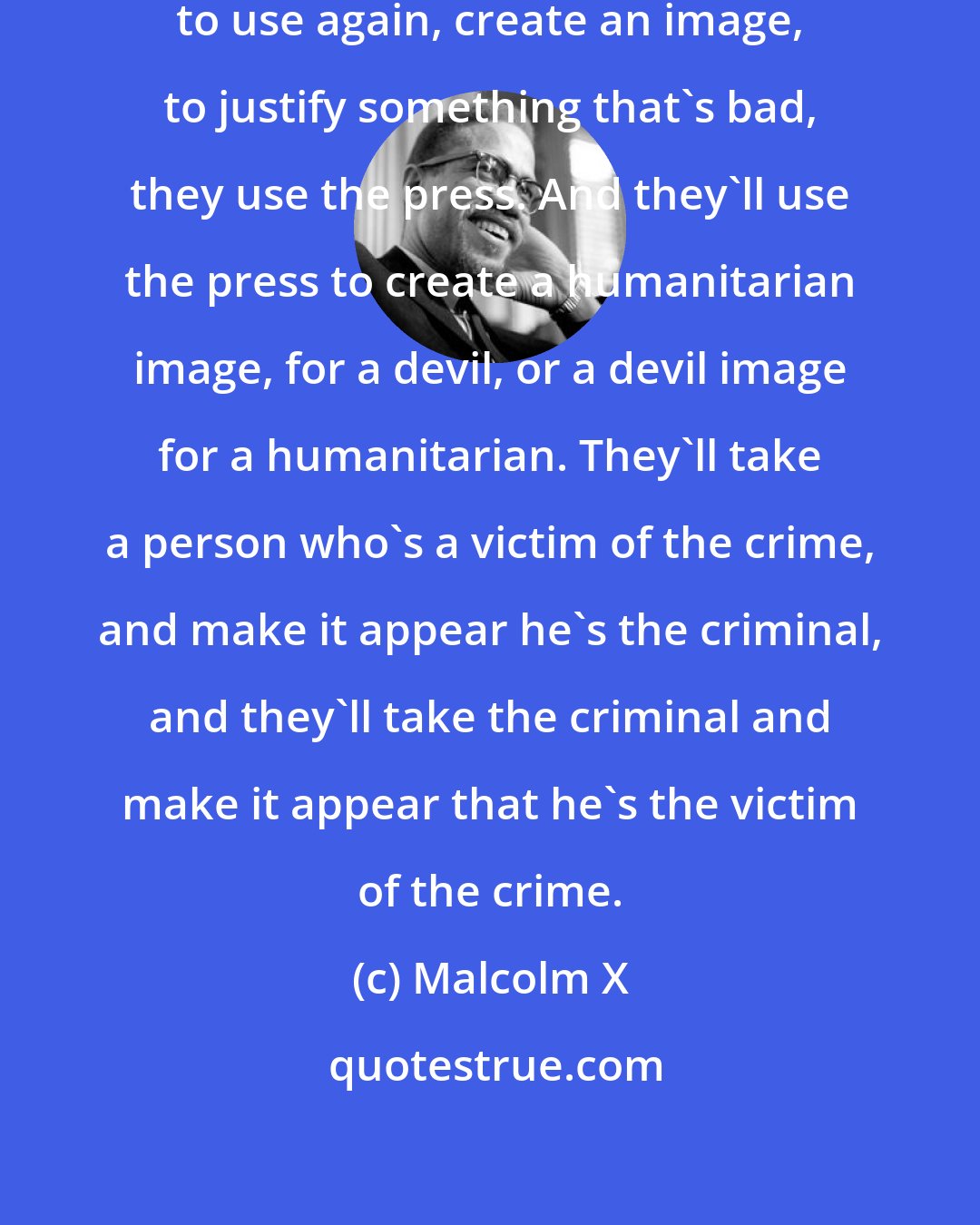 Malcolm X: When the people who are in power want to use again, create an image, to justify something that's bad, they use the press. And they'll use the press to create a humanitarian image, for a devil, or a devil image for a humanitarian. They'll take a person who's a victim of the crime, and make it appear he's the criminal, and they'll take the criminal and make it appear that he's the victim of the crime.