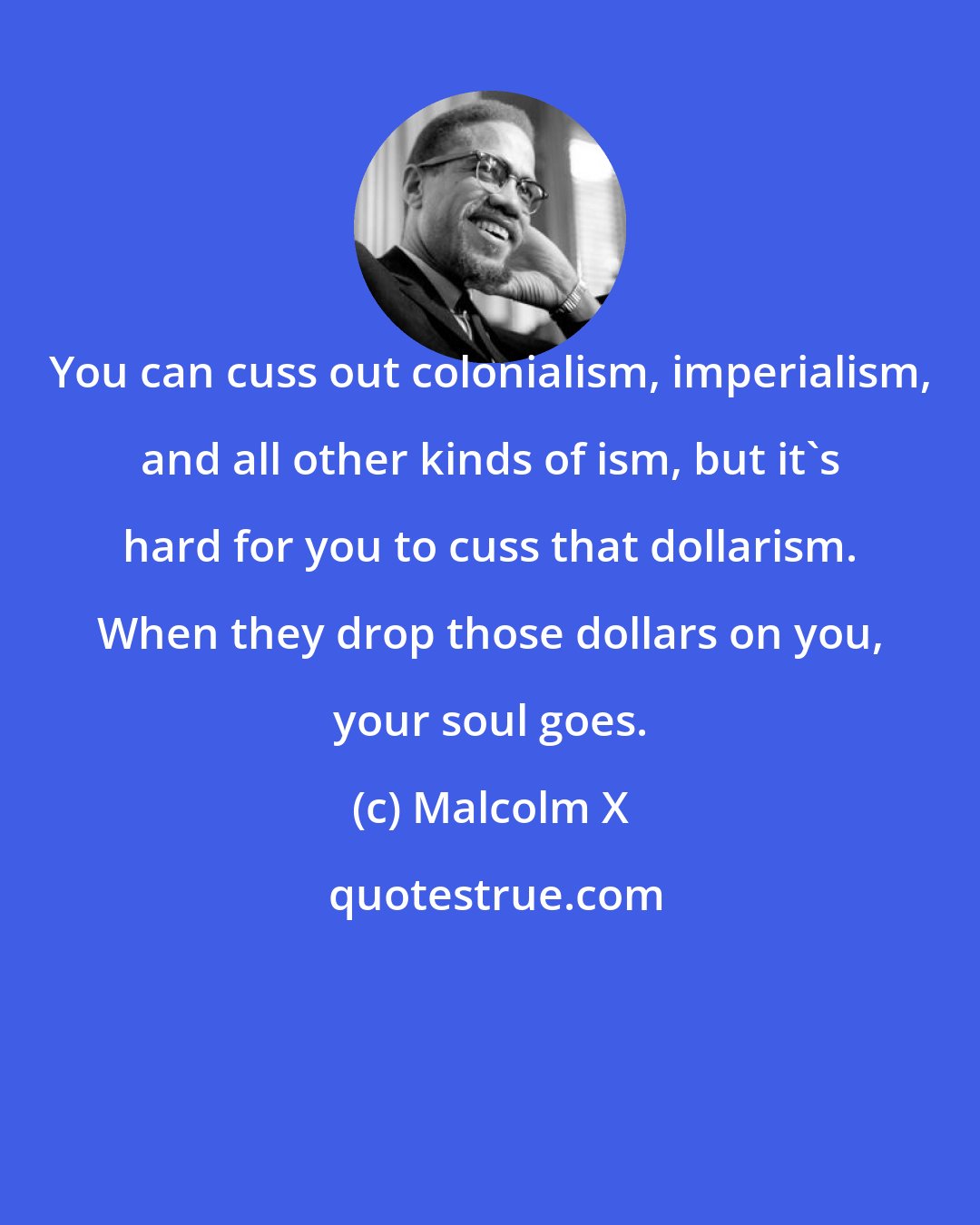 Malcolm X: You can cuss out colonialism, imperialism, and all other kinds of ism, but it's hard for you to cuss that dollarism. When they drop those dollars on you, your soul goes.