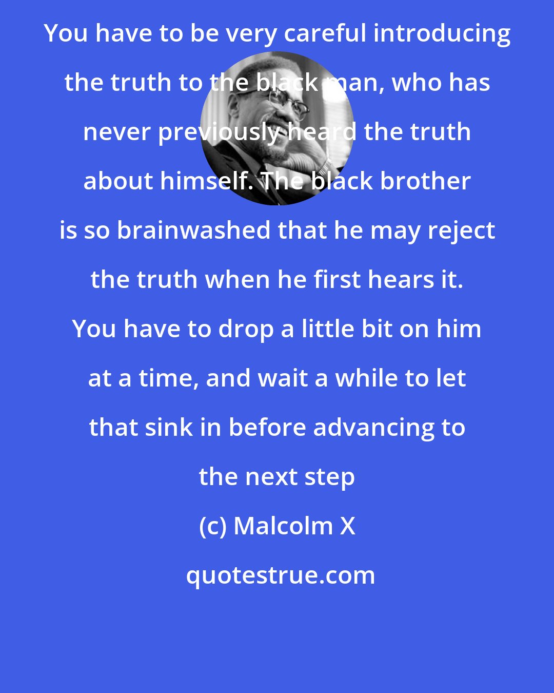 Malcolm X: You have to be very careful introducing the truth to the black man, who has never previously heard the truth about himself. The black brother is so brainwashed that he may reject the truth when he first hears it. You have to drop a little bit on him at a time, and wait a while to let that sink in before advancing to the next step