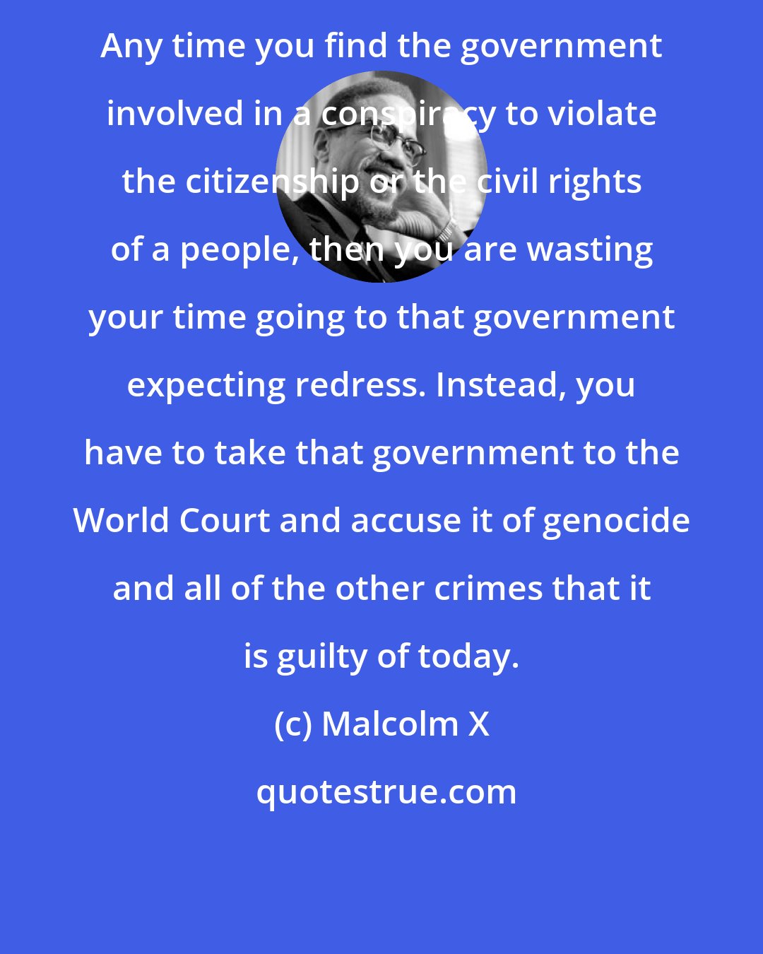 Malcolm X: Any time you find the government involved in a conspiracy to violate the citizenship or the civil rights of a people, then you are wasting your time going to that government expecting redress. Instead, you have to take that government to the World Court and accuse it of genocide and all of the other crimes that it is guilty of today.