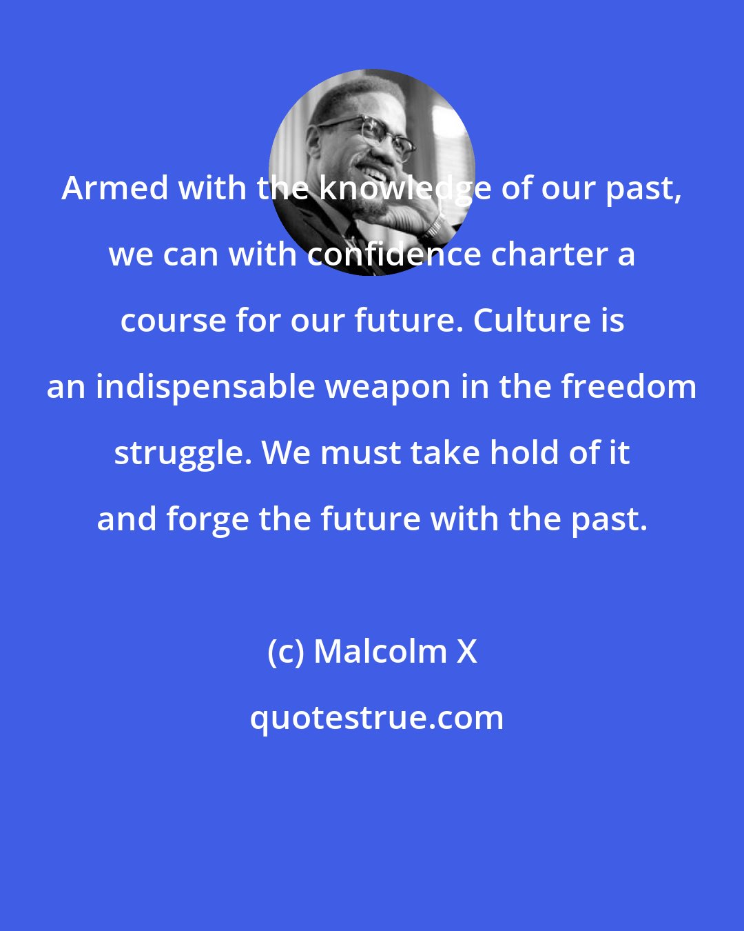 Malcolm X: Armed with the knowledge of our past, we can with confidence charter a course for our future. Culture is an indispensable weapon in the freedom struggle. We must take hold of it and forge the future with the past.