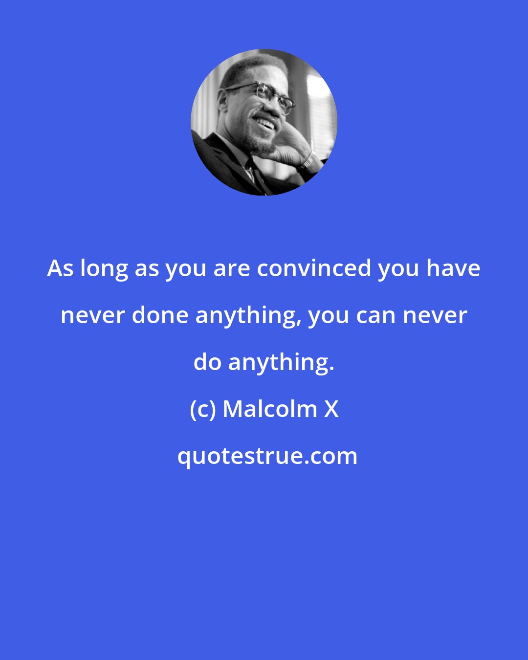 Malcolm X: As long as you are convinced you have never done anything, you can never do anything.