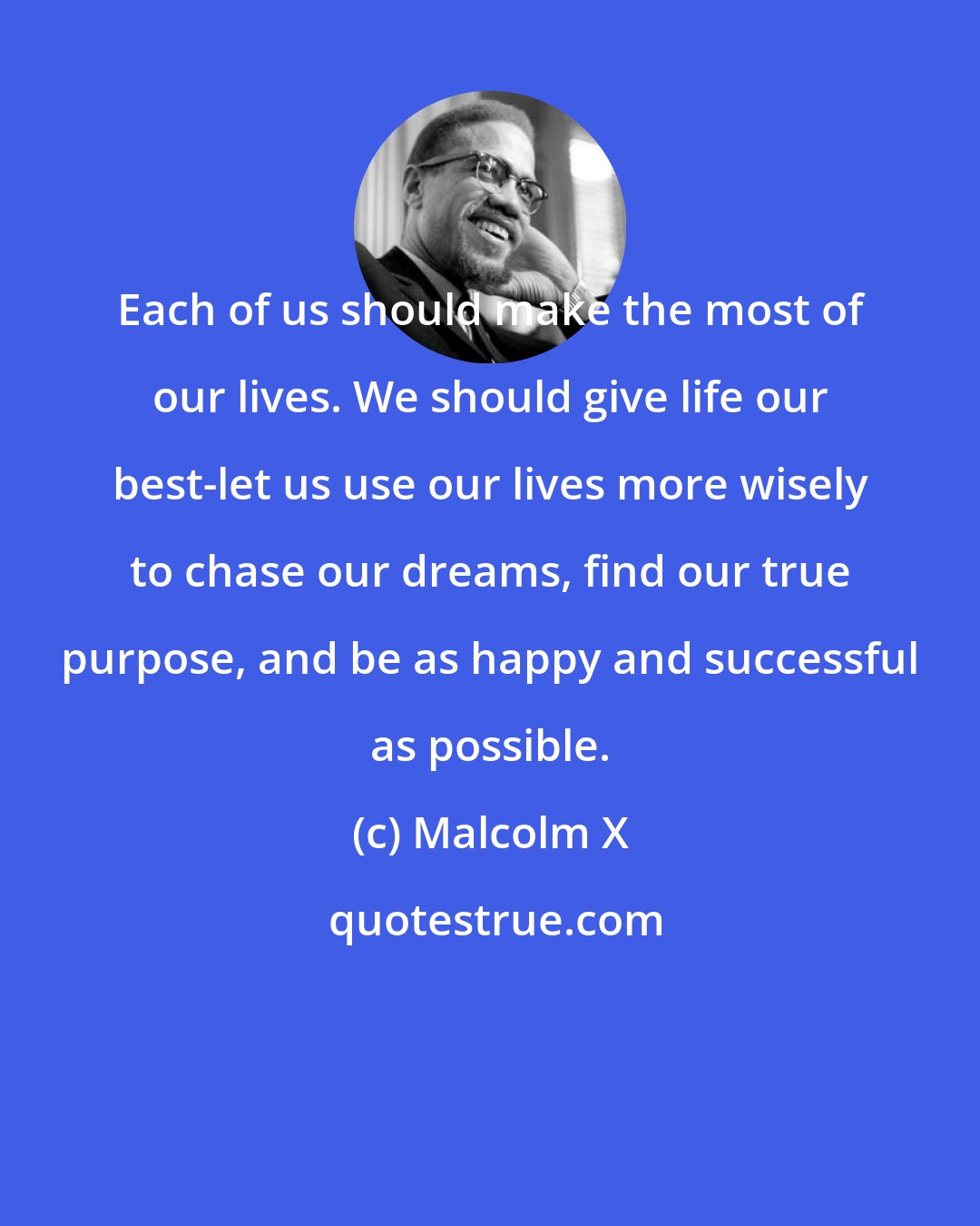 Malcolm X: Each of us should make the most of our lives. We should give life our best-let us use our lives more wisely to chase our dreams, find our true purpose, and be as happy and successful as possible.