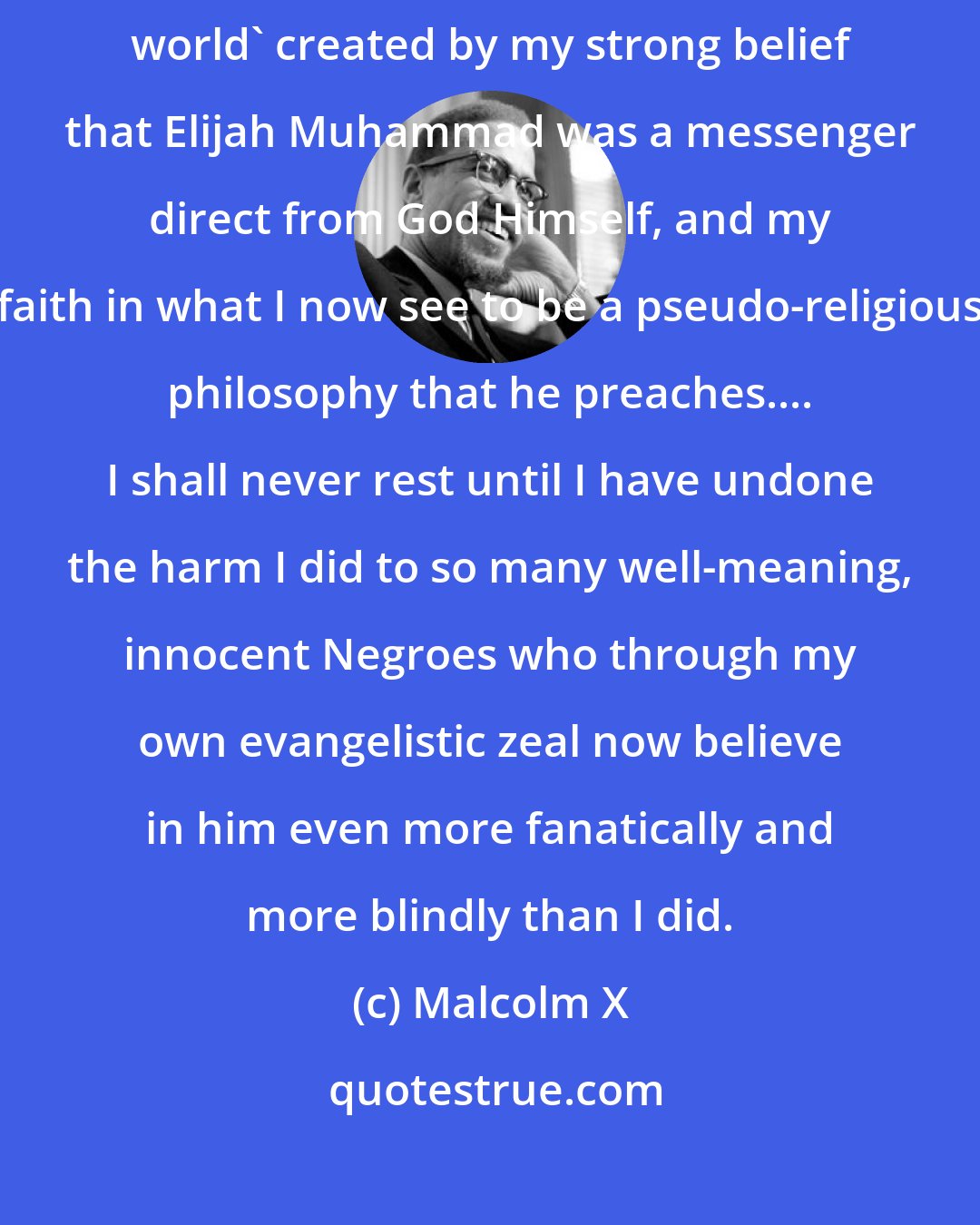 Malcolm X: For 12 long years I lived within the narrow-minded confines of the 'straightjacket world' created by my strong belief that Elijah Muhammad was a messenger direct from God Himself, and my faith in what I now see to be a pseudo-religious philosophy that he preaches.... I shall never rest until I have undone the harm I did to so many well-meaning, innocent Negroes who through my own evangelistic zeal now believe in him even more fanatically and more blindly than I did.