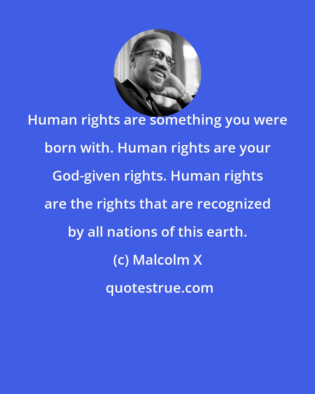 Malcolm X: Human rights are something you were born with. Human rights are your God-given rights. Human rights are the rights that are recognized by all nations of this earth.