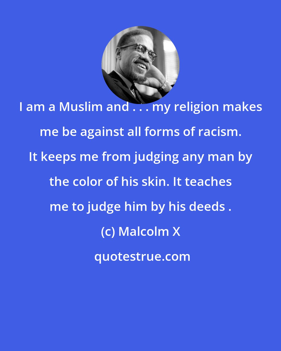 Malcolm X: I am a Muslim and . . . my religion makes me be against all forms of racism. It keeps me from judging any man by the color of his skin. It teaches me to judge him by his deeds .